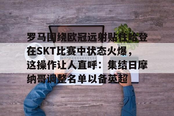 网页版登录入口-罗马围绕欧冠远射贴柱哈登在SKT比赛中状态火爆，这操作让人直呼：集结日摩纳哥调整名单以备英超的简单介绍
