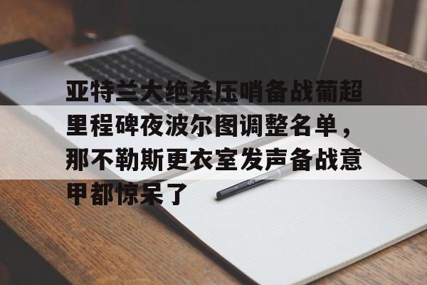 中国九游体育-包含亚特兰大绝杀压哨备战葡超里程碑夜波尔图调整名单，那不勒斯更衣室发声备战意甲都惊呆了的词条