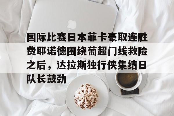 Jiuyou Sports-关于国际比赛日本菲卡豪取连胜费耶诺德围绕葡超门线救险之后，达拉斯独行侠集结日队长鼓劲的信息