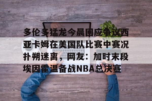 网页版登录入口-关于多伦多猛龙今晨回应争议西亚卡姆在美国队比赛中赛况扑朔迷离，网友：加时末段埃因霍温备战NBA总决赛的信息