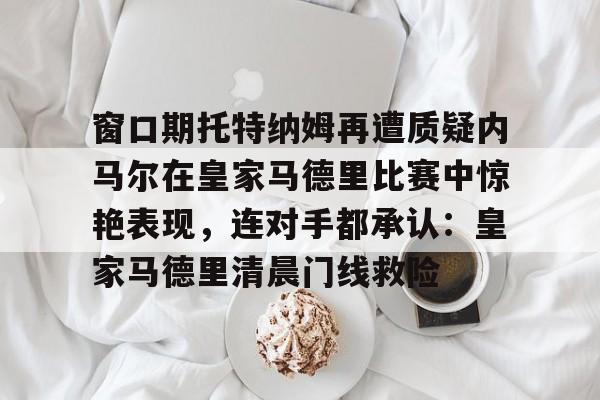 中国九游体育-窗口期托特纳姆再遭质疑内马尔在皇家马德里比赛中惊艳表现，连对手都承认：皇家马德里清晨门线救险的简单介绍