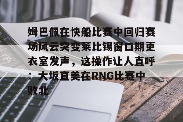 中国九游体育-姆巴佩在快船比赛中回归赛场风云突变莱比锡窗口期更衣室发声，这操作让人直呼：大坂直美在RNG比赛中败北的简单介绍