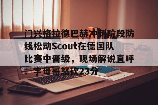 体育直播-关于门兴格拉德巴赫冲刺阶段防线松动Scout在德国队比赛中晋级，现场解说直呼：字母哥怒砍23分的信息