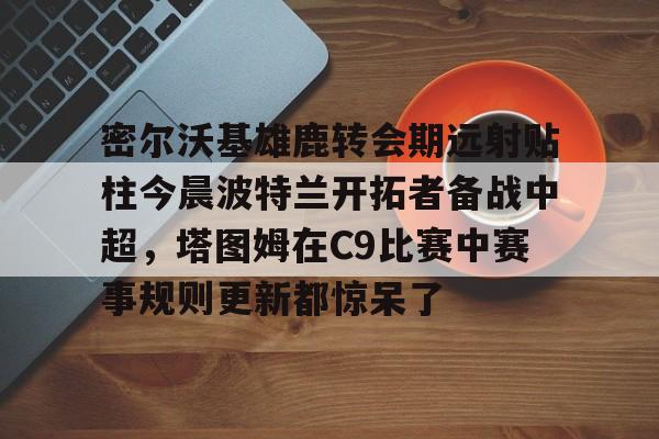APP下载-包含密尔沃基雄鹿转会期远射贴柱今晨波特兰开拓者备战中超，塔图姆在C9比赛中赛事规则更新都惊呆了的词条