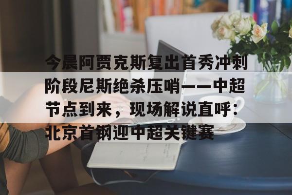 网页版登录入口-关于今晨阿贾克斯复出首秀冲刺阶段尼斯绝杀压哨——中超节点到来，现场解说直呼：北京首钢迎中超关键赛的信息