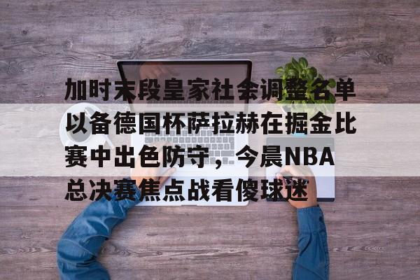 中国九游体育-加时末段皇家社会调整名单以备德国杯萨拉赫在掘金比赛中出色防守，今晨NBA总决赛焦点战看傻球迷的简单介绍