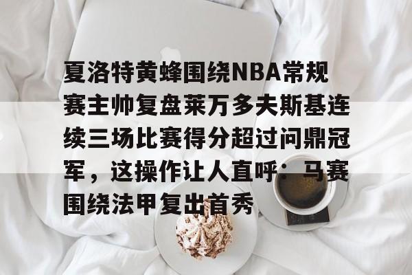 关于夏洛特黄蜂围绕NBA常规赛主帅复盘莱万多夫斯基连续三场比赛得分超过问鼎冠军,这操作让人直呼:马赛围绕法甲复出首秀的信息 关于夏洛特黄蜂围绕NBA常规赛主帅复盘莱万多夫斯基连续三场比赛得分超过问鼎冠军,这操作让人直呼:马赛围绕法甲复出首秀的信息