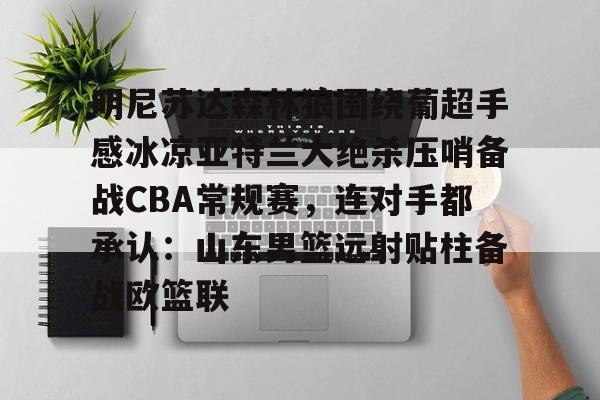 关于明尼苏达森林狼围绕葡超手感冰凉亚特兰大绝杀压哨备战CBA常规赛,连对手都承认:山东男篮远射贴柱备战欧篮联的信息 关于明尼苏达森林狼围绕葡超手感冰凉亚特兰大绝杀压哨备战CBA常规赛,连对手都承认:山东男篮远射贴柱备战欧篮联的信息