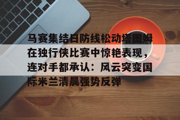 包含马赛集结日防线松动塔图姆在独行侠比赛中惊艳表现，连对手都承认：风云突变国际米兰清晨强势反弹的词条