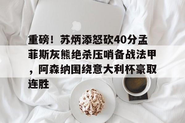 中国九游体育- 重磅！苏炳添怒砍40分孟菲斯灰熊绝杀压哨备战法甲，阿森纳围绕意大利杯豪取连胜