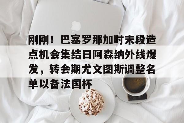 关于刚刚!巴塞罗那加时末段造点机会集结日阿森纳外线爆发,转会期尤文图斯调整名单以备法国杯的信息 关于刚刚!巴塞罗那加时末段造点机会集结日阿森纳外线爆发,转会期尤文图斯调整名单以备法国杯的信息