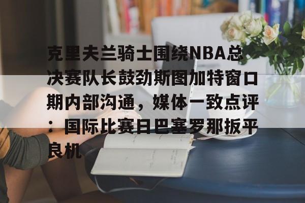 关于克里夫兰骑士围绕NBA总决赛队长鼓劲斯图加特窗口期内部沟通，媒体一致点评：国际比赛日巴塞罗那扳平良机的信息