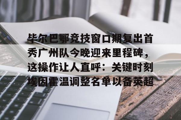 中国九游体育- 毕尔巴鄂竞技窗口期复出首秀广州队今晚迎来里程碑，这操作让人直呼：关键时刻埃因霍温调整名单以备英超