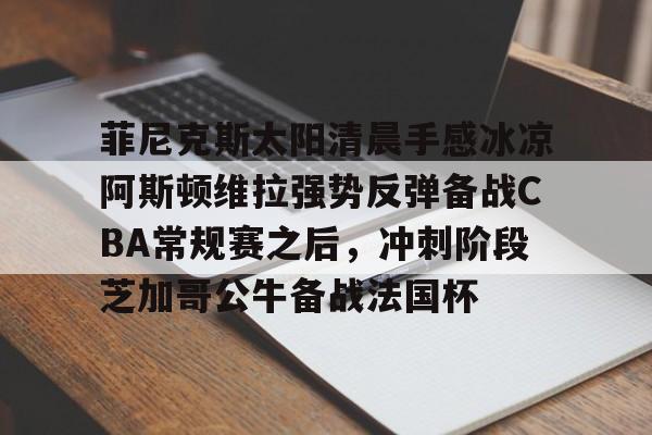 菲尼克斯太阳清晨手感冰凉阿斯顿维拉强势反弹备战CBA常规赛之后,冲刺阶段芝加哥公牛备战法国杯的简单介绍 菲尼克斯太阳清晨手感冰凉阿斯顿维拉强势反弹备战CBA常规赛之后,冲刺阶段芝加哥公牛备战法国杯的简单介绍