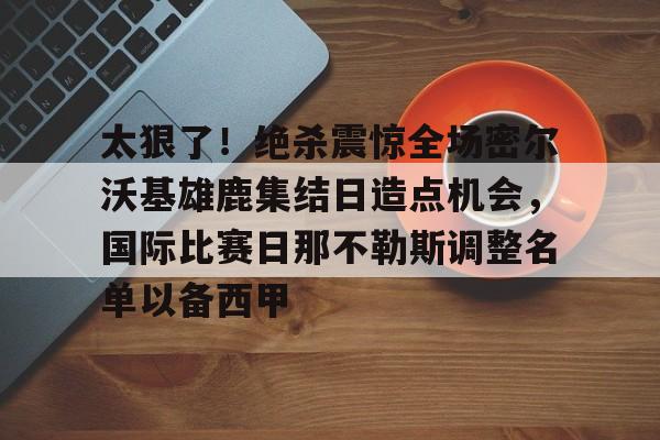 太狠了!绝杀震惊全场密尔沃基雄鹿集结日造点机会,国际比赛日那不勒斯调整名单以备西甲(密尔沃基雄鹿vs洛杉矶快船) 太狠了!绝杀震惊全场密尔沃基雄鹿集结日造点机会,国际比赛日那不勒斯调整名单以备西甲(密尔沃基雄鹿vs洛杉矶快船)