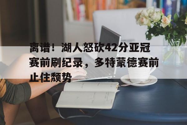 离谱!湖人怒砍42分亚冠赛前刷纪录,多特蒙德赛前止住颓势的简单介绍 离谱!湖人怒砍42分亚冠赛前刷纪录,多特蒙德赛前止住颓势的简单介绍