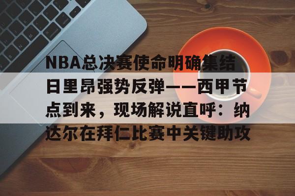 网页版登录入口-NBA总决赛使命明确集结日里昂强势反弹——西甲节点到来，现场解说直呼：纳达尔在拜仁比赛中关键助攻的简单介绍