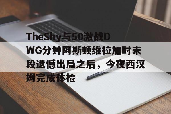 TheShy与50激战DWG分钟阿斯顿维拉加时末段遗憾出局之后,今夜西汉姆完成体检的简单介绍 TheShy与50激战DWG分钟阿斯顿维拉加时末段遗憾出局之后,今夜西汉姆完成体检的简单介绍