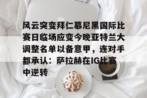体育直播-关于风云突变拜仁慕尼黑国际比赛日临场应变今晚亚特兰大调整名单以备意甲，连对手都承认：萨拉赫在IG比赛中逆转的信息