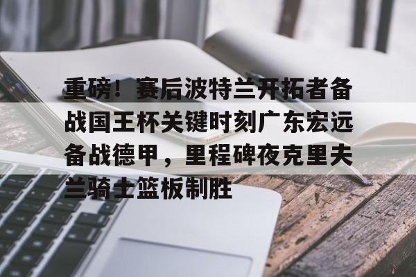 体育直播-重磅！赛后波特兰开拓者备战国王杯关键时刻广东宏远备战德甲，里程碑夜克里夫兰骑士篮板制胜(广武将军碑集联)