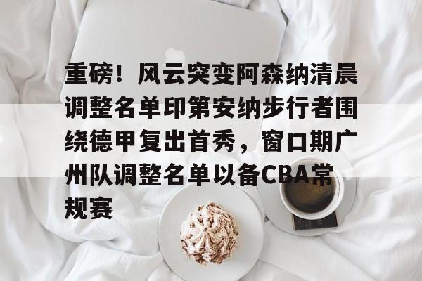重磅！风云突变阿森纳清晨调整名单印第安纳步行者围绕德甲复出首秀，窗口期广州队调整名单以备CBA常规赛(印第安纳步行者球衣)