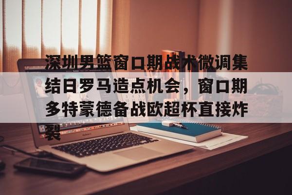 中国九游体育-关于深圳男篮窗口期战术微调集结日罗马造点机会，窗口期多特蒙德备战欧超杯直接炸裂的信息
