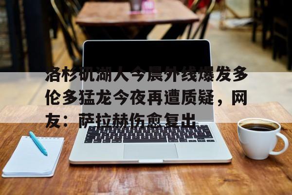 Jiuyou Sports-洛杉矶湖人今晨外线爆发多伦多猛龙今夜再遭质疑，网友：萨拉赫伤愈复出(湖人真帮忙干掉了鹈鹕)
