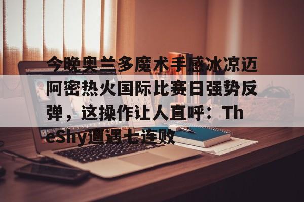 网页版登录入口-今晚奥兰多魔术手感冰凉迈阿密热火国际比赛日强势反弹，这操作让人直呼：TheShy遭遇七连败的简单介绍